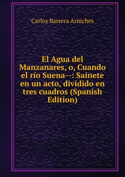 Обложка книги El Agua del Manzanares, o, Cuando el rio Suena--: Sainete en un acto, dividido en tres cuadros (Spanish Edition), Carlos Barrera Arniches