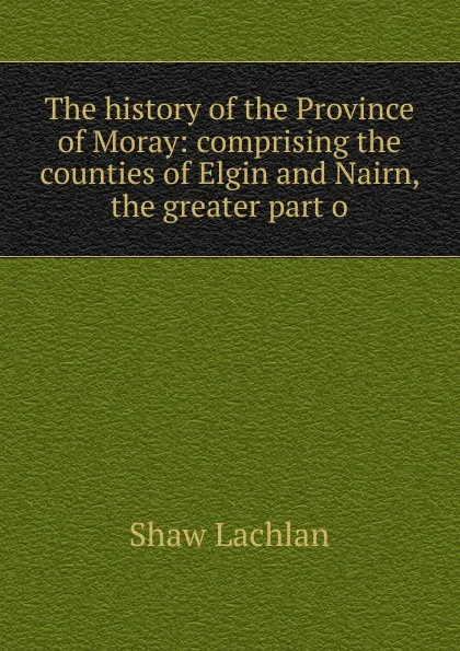 Обложка книги The history of the Province of Moray: comprising the counties of Elgin and Nairn, the greater part o, Shaw Lachlan