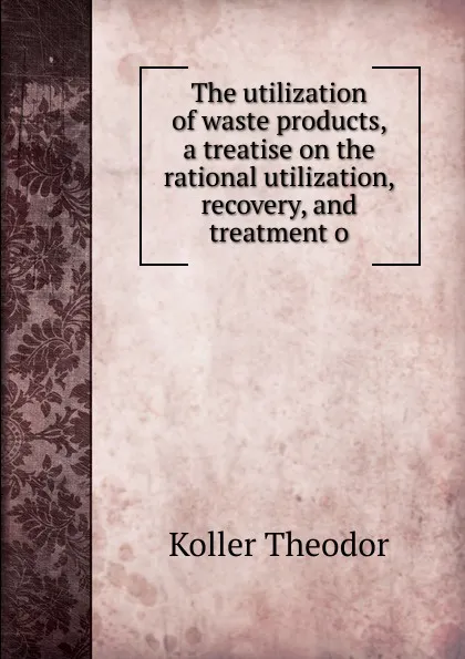 Обложка книги The utilization of waste products, a treatise on the rational utilization, recovery, and treatment o, Koller Theodor