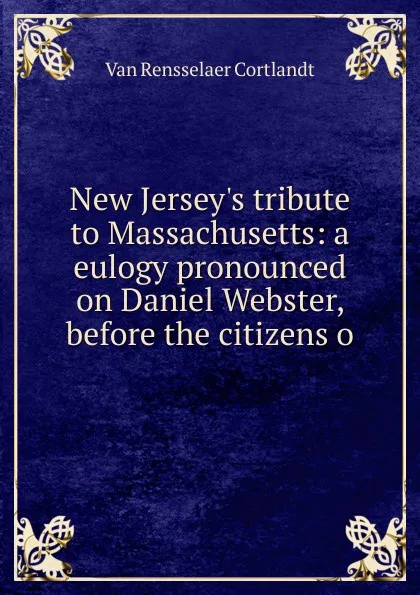 Обложка книги New Jersey.s tribute to Massachusetts: a eulogy pronounced on Daniel Webster, before the citizens o, Van Rensselaer Cortlandt