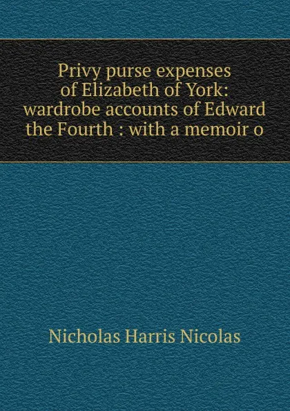 Обложка книги Privy purse expenses of Elizabeth of York: wardrobe accounts of Edward the Fourth : with a memoir o, Nicholas Harris Nicolas