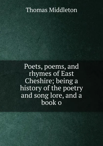 Обложка книги Poets, poems, and rhymes of East Cheshire; being a history of the poetry and song lore, and a book o, Thomas Middleton