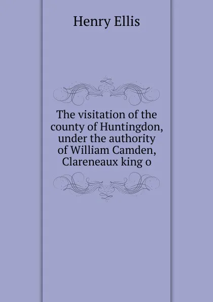 Обложка книги The visitation of the county of Huntingdon, under the authority of William Camden, Clareneaux king o, Henry Ellis