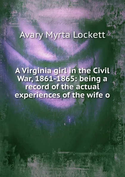 Обложка книги A Virginia girl in the Civil War, 1861-1865: being a record of the actual experiences of the wife o, Avary Myrta Lockett