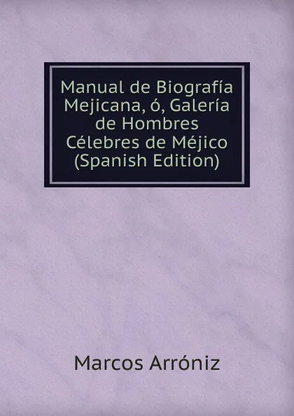 Обложка книги Manual de Biografia Mejicana, o, Galeria de Hombres Celebres de Mejico (Spanish Edition), Marcos Arróniz