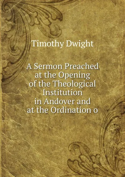 Обложка книги A Sermon Preached at the Opening of the Theological Institution in Andover and at the Ordination o, Dwight Timothy