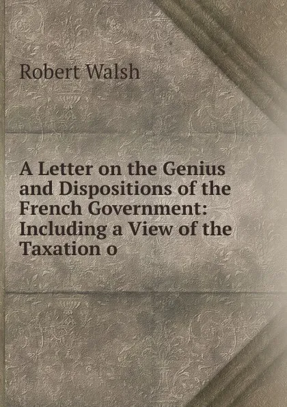 Обложка книги A Letter on the Genius and Dispositions of the French Government: Including a View of the Taxation o, Robert Walsh