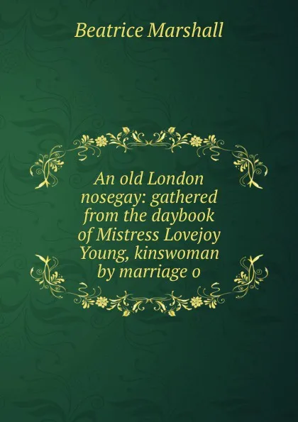 Обложка книги An old London nosegay: gathered from the daybook of Mistress Lovejoy Young, kinswoman by marriage o, Beatrice Marshall