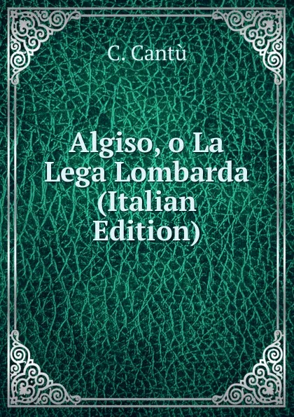 Обложка книги Algiso, o La Lega Lombarda (Italian Edition), C. Cantù