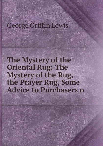 Обложка книги The Mystery of the Oriental Rug: The Mystery of the Rug, the Prayer Rug, Some Advice to Purchasers o, George Griffin Lewis