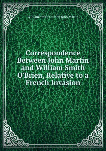 Обложка книги Correspondence Between John Martin and William Smith O.Brien, Relative to a French Invasion, William Smith O'Brien John Martin