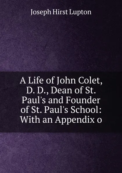 Обложка книги A Life of John Colet, D. D., Dean of St. Paul.s and Founder of St. Paul.s School: With an Appendix o, Joseph Hirst Lupton