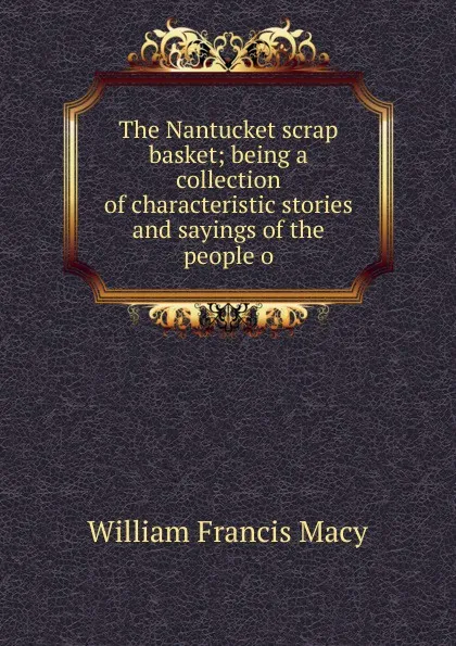 Обложка книги The Nantucket scrap basket; being a collection of characteristic stories and sayings of the people o, William Francis Macy