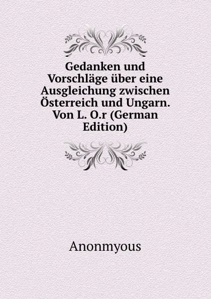 Обложка книги Gedanken und Vorschlage uber eine Ausgleichung zwischen Osterreich und Ungarn. Von L. O.r (German Edition), Anonmyous