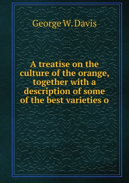 Обложка книги A treatise on the culture of the orange, together with a description of some of the best varieties o, George W. Davis