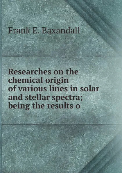 Обложка книги Researches on the chemical origin of various lines in solar and stellar spectra; being the results o, Frank E. Baxandall
