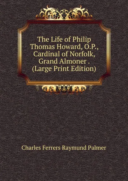 Обложка книги The Life of Philip Thomas Howard, O.P., Cardinal of Norfolk, Grand Almoner . (Large Print Edition), Charles Ferrers Raymund Palmer