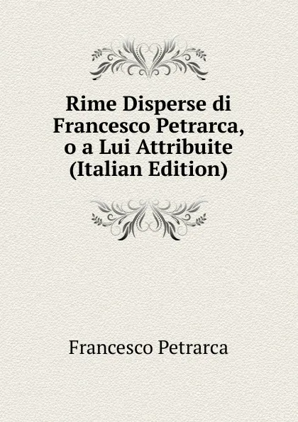 Обложка книги Rime Disperse di Francesco Petrarca, o a Lui Attribuite (Italian Edition), Francesco Petrarca