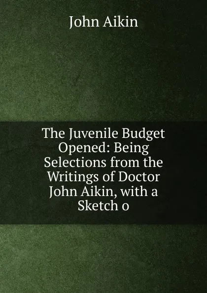 Обложка книги The Juvenile Budget Opened: Being Selections from the Writings of Doctor John Aikin, with a Sketch o, John Aikin