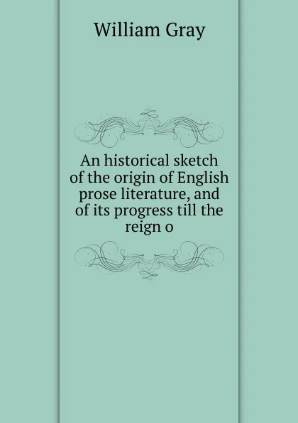 Обложка книги An historical sketch of the origin of English prose literature, and of its progress till the reign o, William Gray