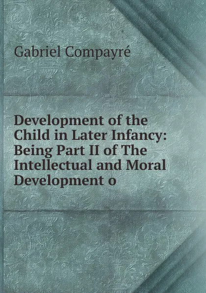 Обложка книги Development of the Child in Later Infancy: Being Part II of The Intellectual and Moral Development o, Gabriel Compayré