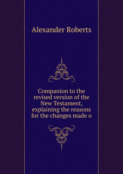 Обложка книги Companion to the revised version of the New Testament, explaining the reasons for the changes made o, Alexander Roberts
