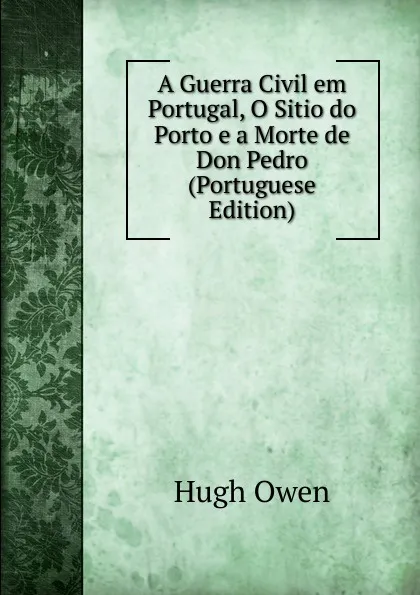 Обложка книги A Guerra Civil em Portugal, O Sitio do Porto e a Morte de Don Pedro (Portuguese Edition), Hugh Owen