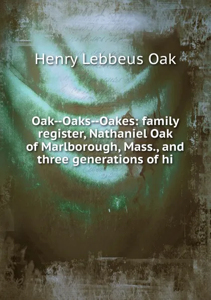 Обложка книги Oak--Oaks--Oakes: family register, Nathaniel Oak of Marlborough, Mass., and three generations of hi, Henry Lebbeus Oak