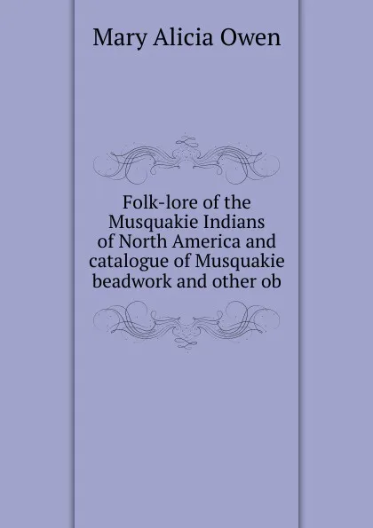 Обложка книги Folk-lore of the Musquakie Indians of North America and catalogue of Musquakie beadwork and other ob, Mary Alicia Owen