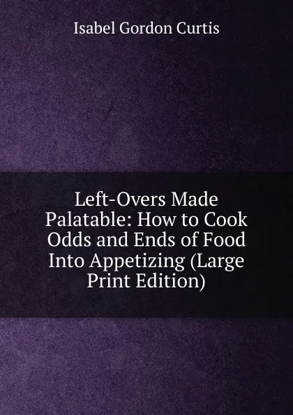 Обложка книги Left-Overs Made Palatable: How to Cook Odds and Ends of Food Into Appetizing (Large Print Edition), Isabel Gordon Curtis