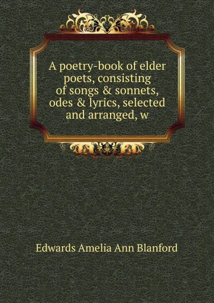 Обложка книги A poetry-book of elder poets, consisting of songs . sonnets, odes . lyrics, selected and arranged, w, Edwards Amelia Ann