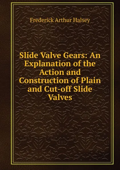 Обложка книги Slide Valve Gears: An Explanation of the Action and Construction of Plain and Cut-off Slide Valves, Frederick Arthur Halsey