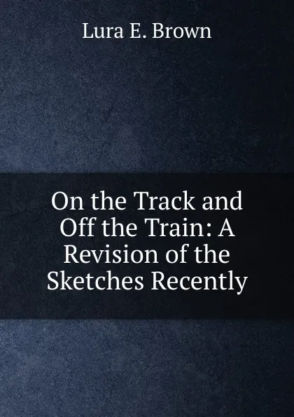 Обложка книги On the Track and Off the Train: A Revision of the Sketches Recently, Lura E. Brown