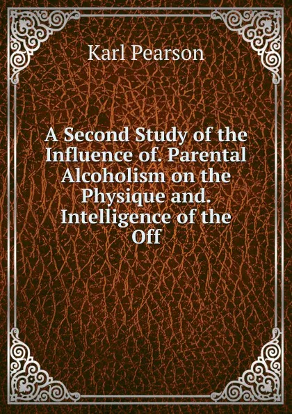 Обложка книги A Second Study of the Influence of. Parental Alcoholism on the Physique and. Intelligence of the Off, Karl Pearson