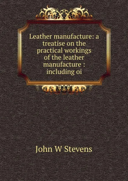 Обложка книги Leather manufacture: a treatise on the practical workings of the leather manufacture : including oi, John W Stevens