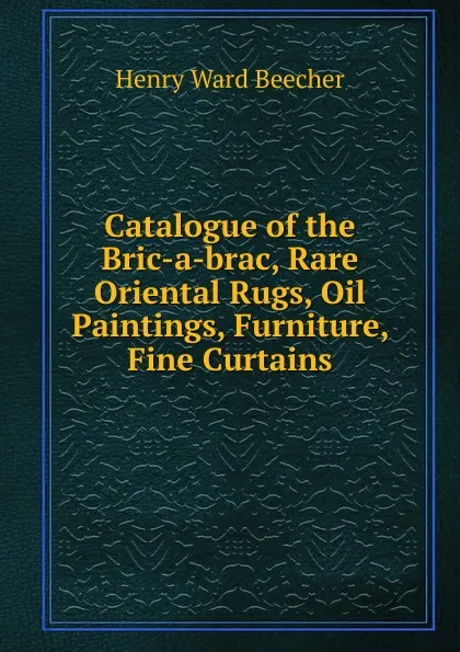 Обложка книги Catalogue of the Bric-a-brac, Rare Oriental Rugs, Oil Paintings, Furniture, Fine Curtains, Henry Ward Beecher