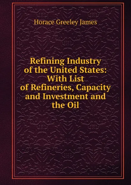 Обложка книги Refining Industry of the United States: With List of Refineries, Capacity and Investment and the Oil, Horace Greeley James