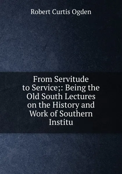 Обложка книги From Servitude to Service;: Being the Old South Lectures on the History and Work of Southern Institu, Robert Curtis Ogden