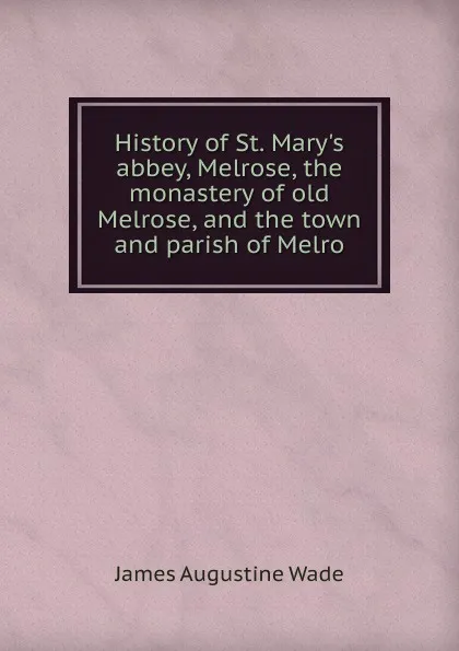 Обложка книги History of St. Mary.s abbey, Melrose, the monastery of old Melrose, and the town and parish of Melro, James Augustine Wade