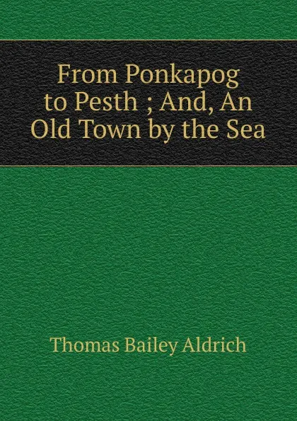 Обложка книги From Ponkapog to Pesth ; And, An Old Town by the Sea, Aldrich Thomas Bailey