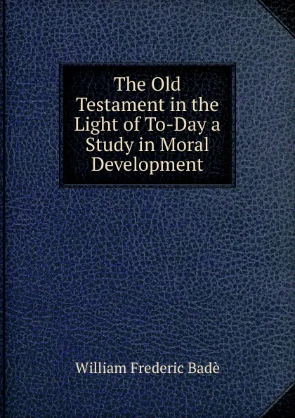 Обложка книги The Old Testament in the Light of To-Day a Study in Moral Development, William Frederic Badè