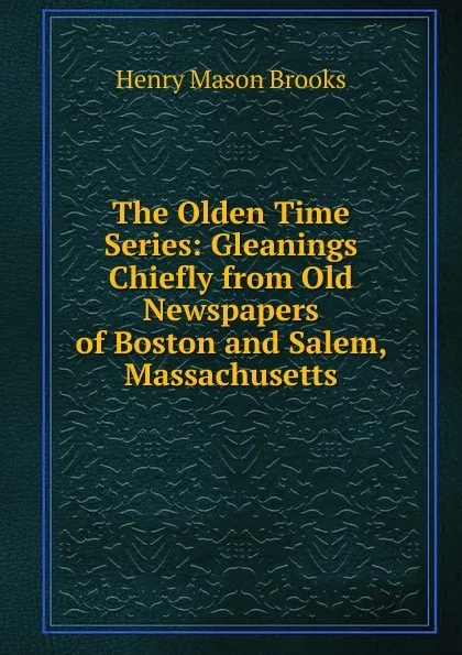 Обложка книги The Olden Time Series: Gleanings Chiefly from Old Newspapers of Boston and Salem, Massachusetts, Henry Mason Brooks