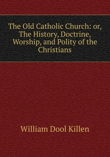 Обложка книги The Old Catholic Church: or, The History, Doctrine, Worship, and Polity of the Christians, William Dool Killen