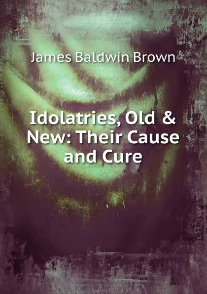 Обложка книги Idolatries, Old . New: Their Cause and Cure, James Baldwin Brown