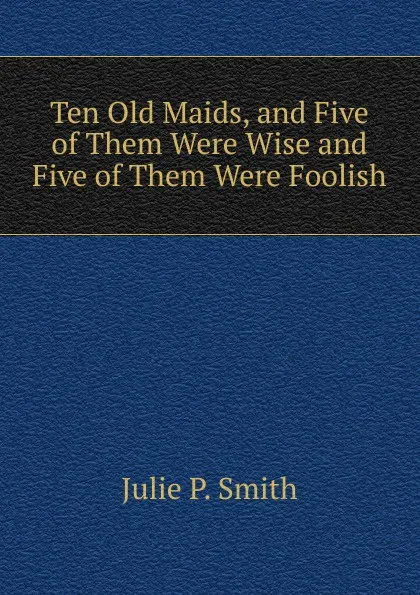 Обложка книги Ten Old Maids, and Five of Them Were Wise and Five of Them Were Foolish, Julie P. Smith