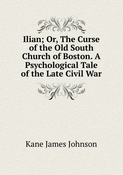 Обложка книги Ilian; Or, The Curse of the Old South Church of Boston. A Psychological Tale of the Late Civil War, Kane James Johnson