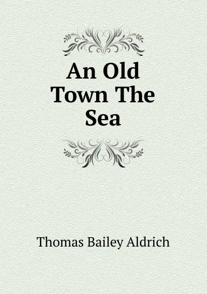 Обложка книги An Old Town The Sea, Aldrich Thomas Bailey