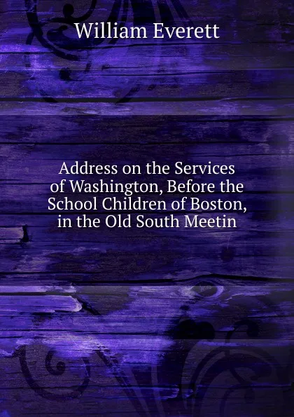 Обложка книги Address on the Services of Washington, Before the School Children of Boston, in the Old South Meetin, William Everett
