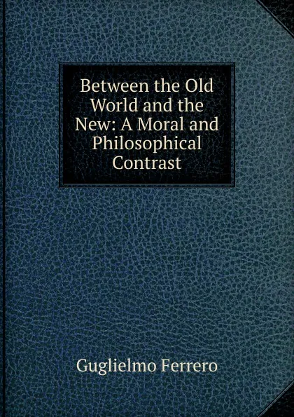 Обложка книги Between the Old World and the New: A Moral and Philosophical Contrast, Guglielmo Ferrero