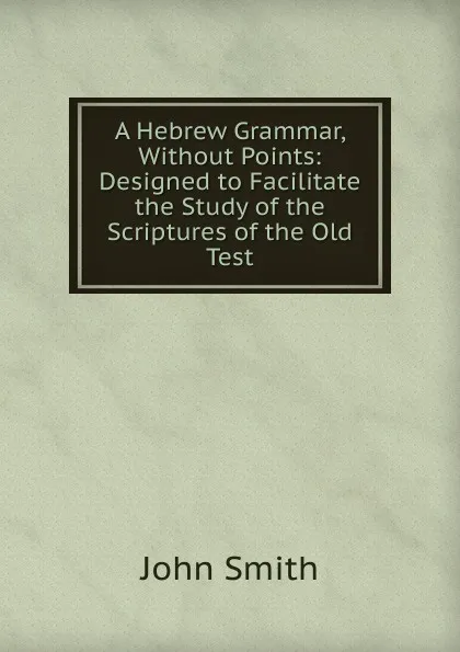 Обложка книги A Hebrew Grammar, Without Points: Designed to Facilitate the Study of the Scriptures of the Old Test, John Smith